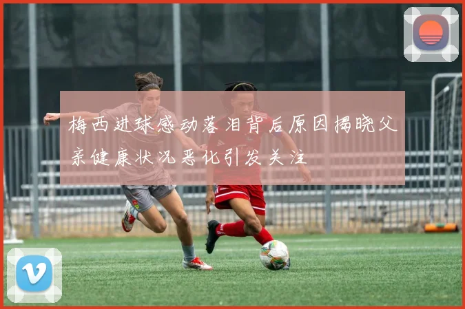 梅西进球感动落泪背后原因揭晓父亲健康状况恶化引发关注