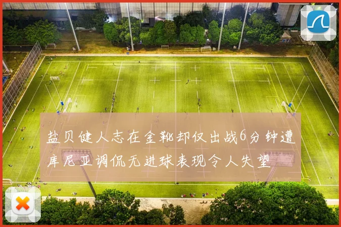 盐贝健人志在金靴却仅出战6分钟遭库尼亚调侃无进球表现令人失望