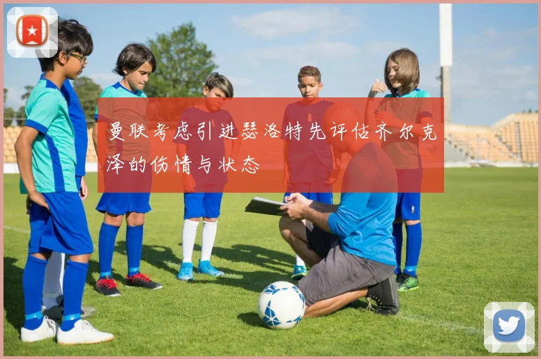 曼联考虑引进瑟洛特先评估齐尔克泽的伤情与状态