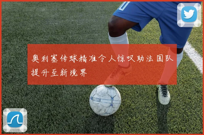 奥利塞传球精准令人惊叹助法国队提升至新境界