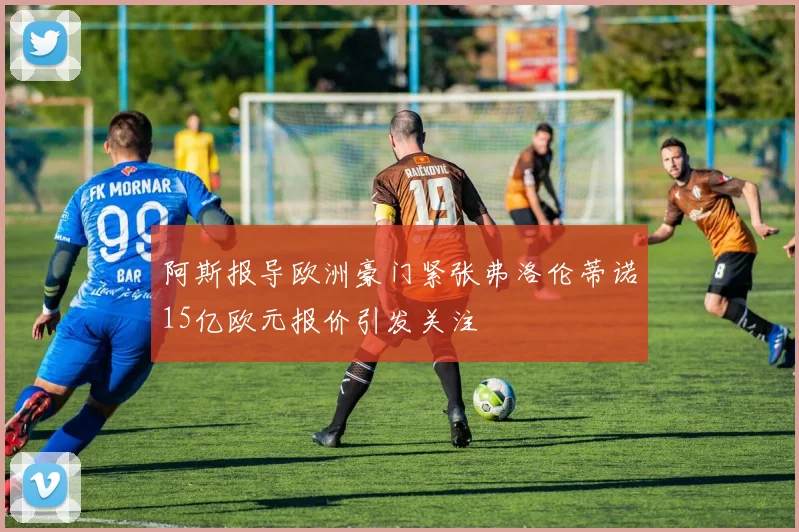 阿斯报导欧洲豪门紧张弗洛伦蒂诺15亿欧元报价引发关注