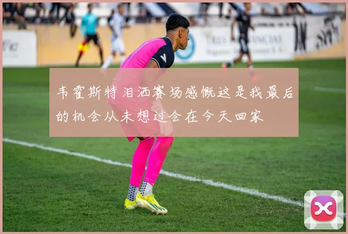 韦霍斯特泪洒赛场感慨这是我最后的机会从未想过会在今天回家