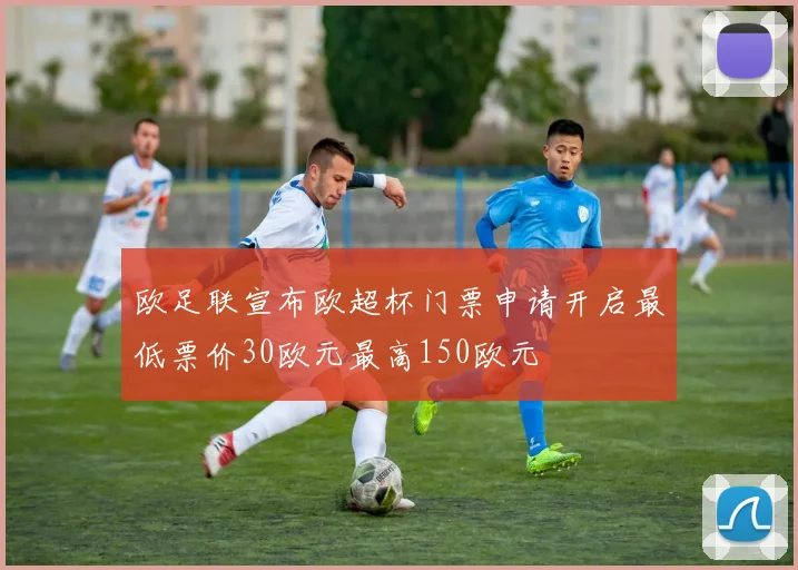 欧足联宣布欧超杯门票申请开启最低票价30欧元最高150欧元