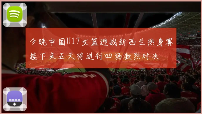 今晚中国U17女篮迎战新西兰热身赛接下来五天将进行四场激烈对决