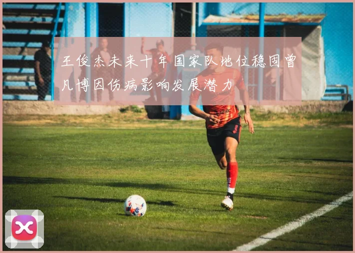 王俊杰未来十年国家队地位稳固曾凡博因伤病影响发展潜力