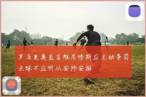 罗马里奥直言维尼修斯应主动争罚点球不应听从安帅安排
