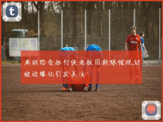 库班怒告独行侠老板因新球馆规划被边缘化引发关注