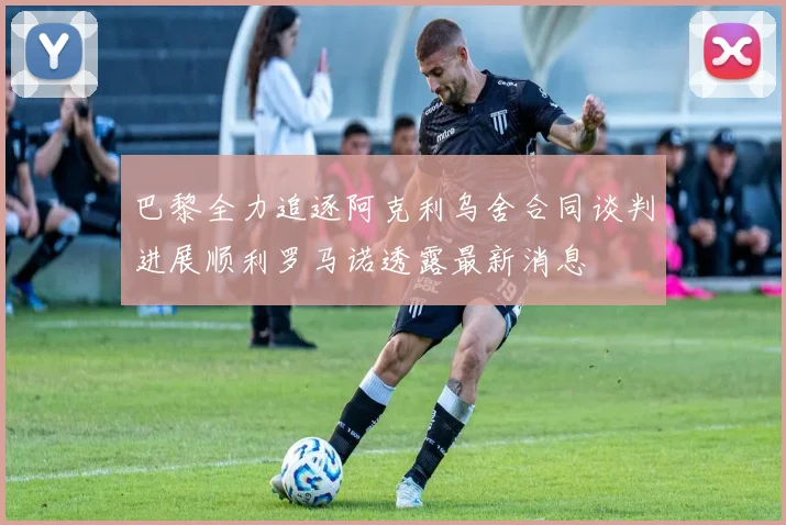 巴黎全力追逐阿克利乌舍合同谈判进展顺利罗马诺透露最新消息