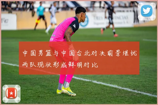 中国男篮与中国台北对决前景堪忧两队现状形成鲜明对比