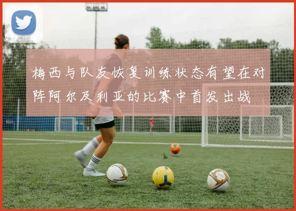 梅西与队友恢复训练状态有望在对阵阿尔及利亚的比赛中首发出战